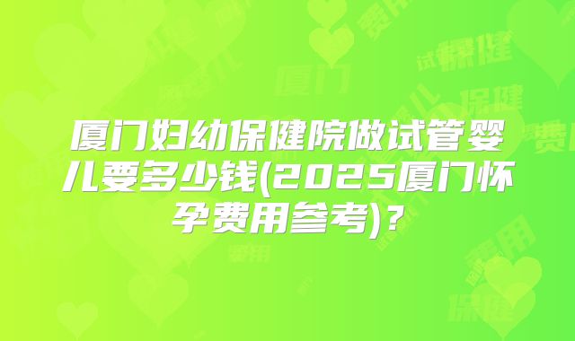 厦门妇幼保健院做试管婴儿要多少钱(2025厦门怀孕费用参考)?