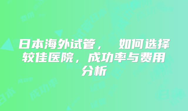 日本海外试管, 如何选择较佳医院,成功率与费用分析