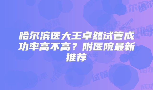 哈尔滨医大王卓然试管成功率高不高？附医院最新推荐