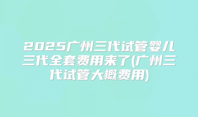 2025广州三代试管婴儿三代全套费用来了(广州三代试管大概费用)