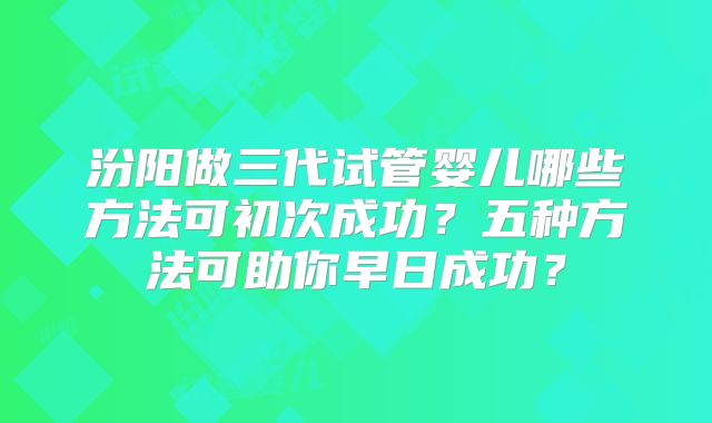 汾阳做三代试管婴儿哪些方法可初次成功?五种方法可助你早日成功?