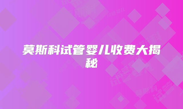 莫斯科试管婴儿收费大揭秘