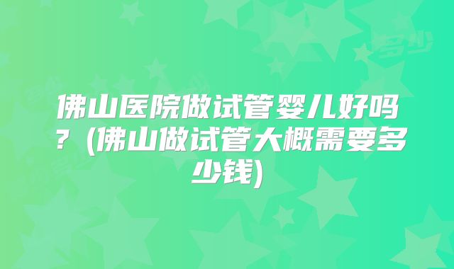 佛山医院做试管婴儿好吗？(佛山做试管大概需要多少钱)