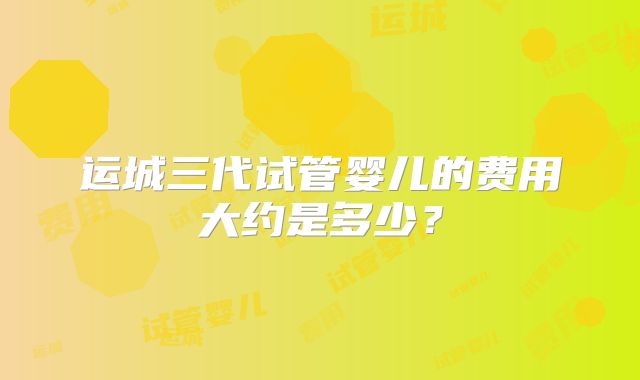 运城三代试管婴儿的费用大约是多少?