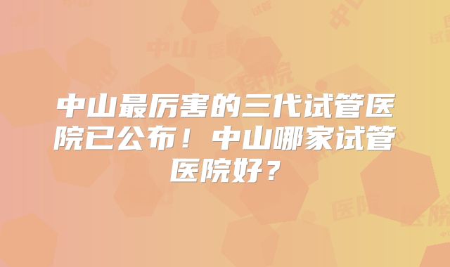 中山最厉害的三代试管医院已公布!中山哪家试管医院好?