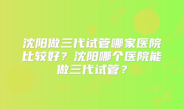 沈阳做三代试管哪家医院比较好?沈阳哪个医院能做三代试管?