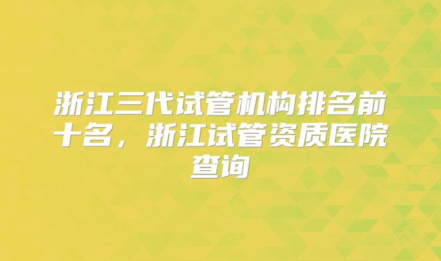 浙江三代试管机构排名前十名,浙江试管资质医院查询