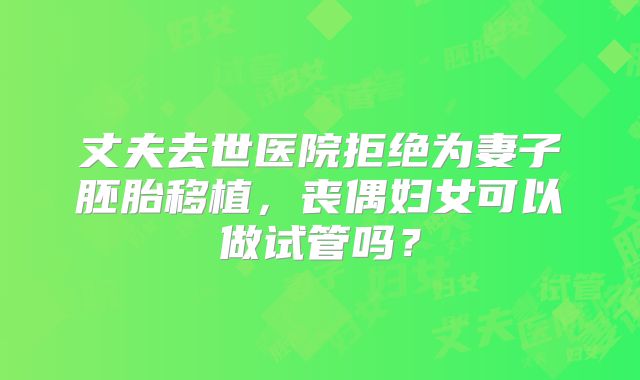 丈夫去世医院拒绝为妻子胚胎移植,丧偶妇女可以做试管吗?
