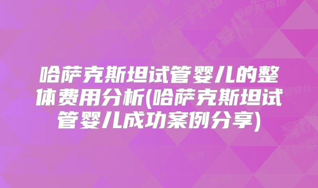 哈萨克斯坦试管婴儿的整体费用分析(哈萨克斯坦试管婴儿成功案例分享)