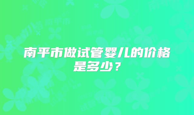 南平市做试管婴儿的价格是多少？