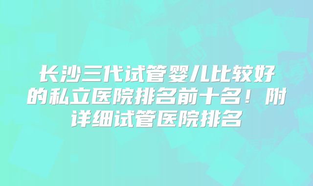 长沙三代试管婴儿比较好的私立医院排名前十名！附详细试管医院排名