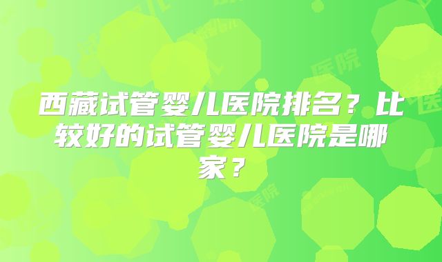 西藏试管婴儿医院排名?比较好的试管婴儿医院是哪家?