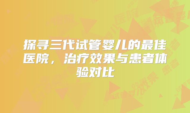 探寻三代试管婴儿的最佳医院,治疗效果与患者体验对比