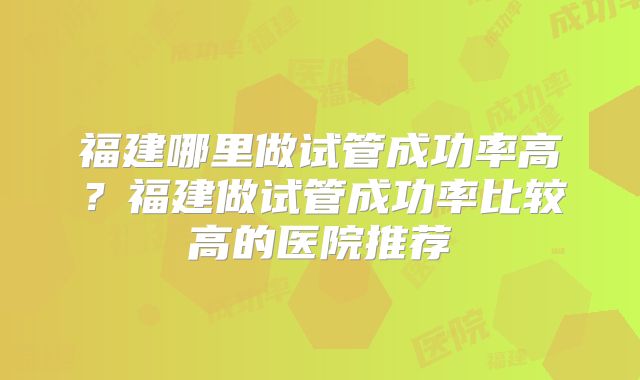 福建哪里做试管成功率高?福建做试管成功率比较高的医院推荐