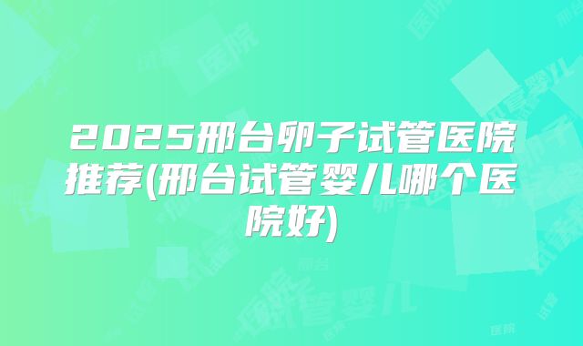 2025邢台卵子试管医院推荐(邢台试管婴儿哪个医院好)