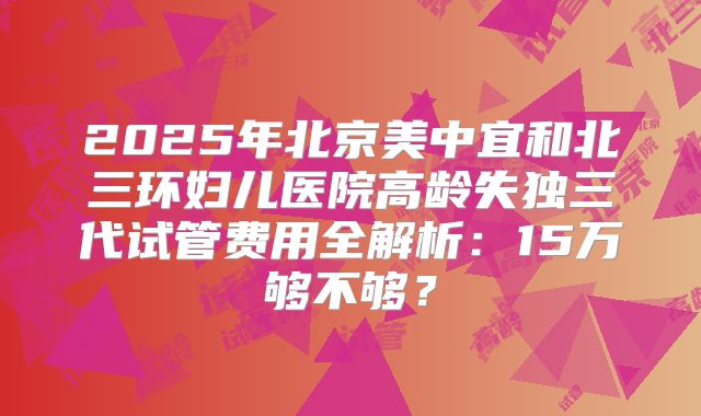2025年北京美中宜和北三环妇儿医院高龄失独三代试管费用全解析:15万够不够?
