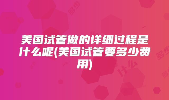 美国试管做的详细过程是什么呢(美国试管要多少费用)