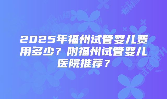 2025年福州试管婴儿费用多少?附福州试管婴儿医院推荐?