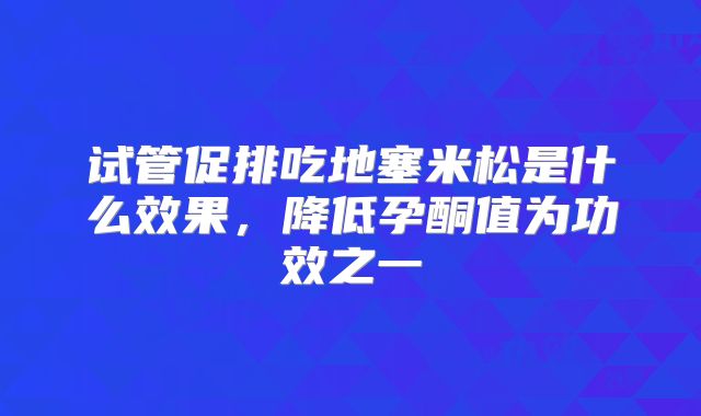 试管促排吃地塞米松是什么效果,降低孕酮值为功效之一