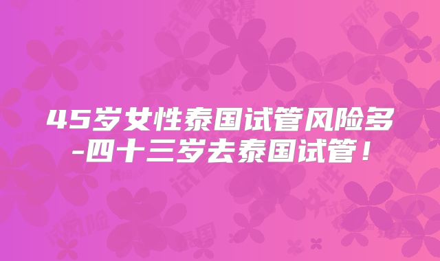 45岁女性泰国试管风险多-四十三岁去泰国试管!