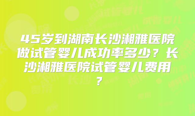 45岁到湖南长沙湘雅医院做试管婴儿成功率多少?长沙湘雅医院试管婴儿费用?