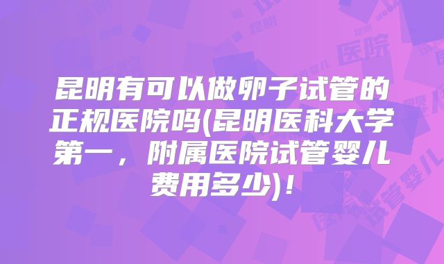 昆明有可以做卵子试管的正规医院吗(昆明医科大学第一,附属医院试管婴儿费用多少)!