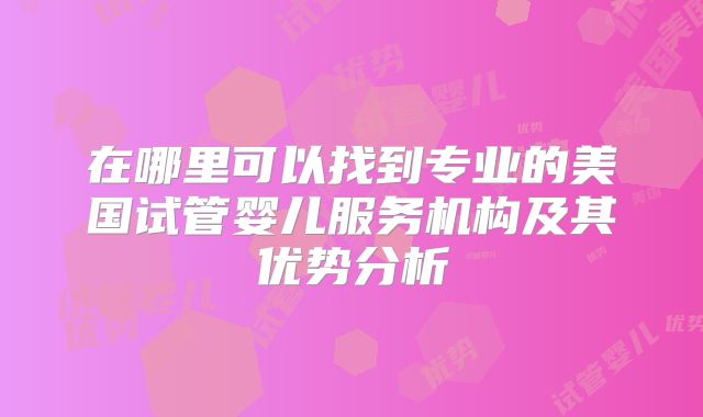 在哪里可以找到专业的美国试管婴儿服务机构及其优势分析