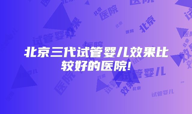 北京三代试管婴儿效果比较好的医院!