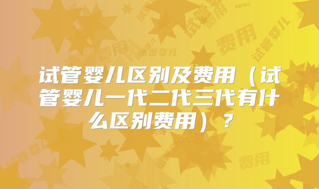 试管婴儿区别及费用（试管婴儿一代二代三代有什么区别费用）？