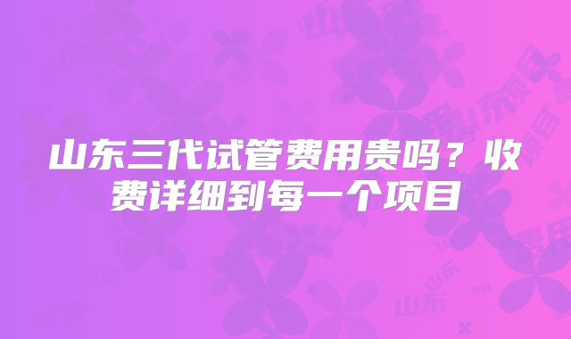 山东三代试管费用贵吗？收费详细到每一个项目