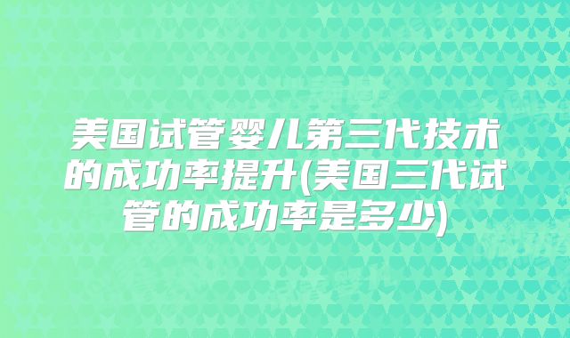 美国试管婴儿第三代技术的成功率提升(美国三代试管的成功率是多少)