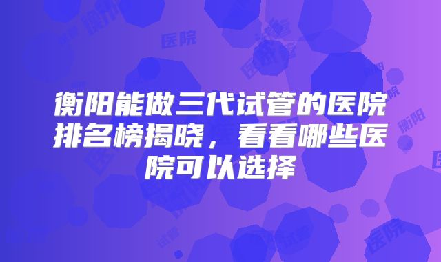 衡阳能做三代试管的医院排名榜揭晓,看看哪些医院可以选择