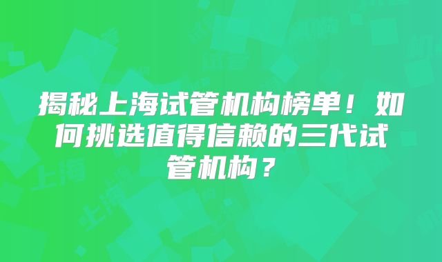 揭秘上海试管机构榜单!如何挑选值得信赖的三代试管机构?