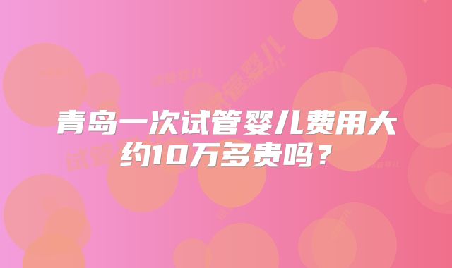 青岛一次试管婴儿费用大约10万多贵吗？