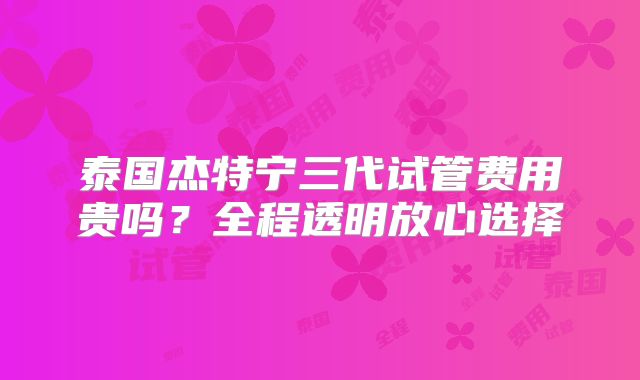 泰国杰特宁三代试管费用贵吗?全程透明放心选择