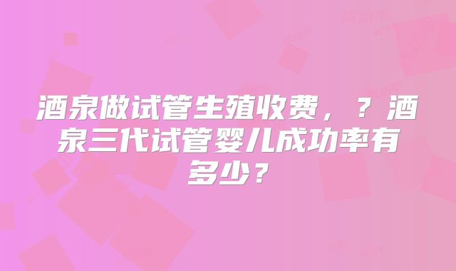 酒泉做试管生殖收费，？酒泉三代试管婴儿成功率有多少？