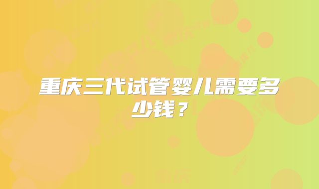 重庆三代试管婴儿需要多少钱?