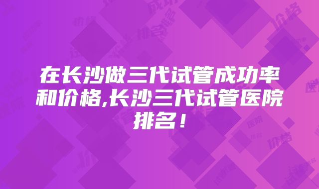 在长沙做三代试管成功率和价格,长沙三代试管医院排名!
