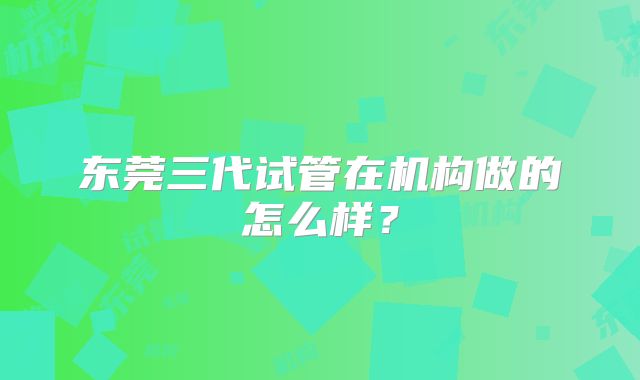 东莞三代试管在机构做的怎么样？