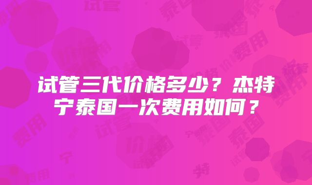 试管三代价格多少？杰特宁泰国一次费用如何？