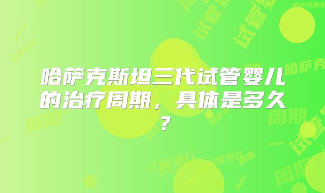 哈萨克斯坦三代试管婴儿的治疗周期,具体是多久?