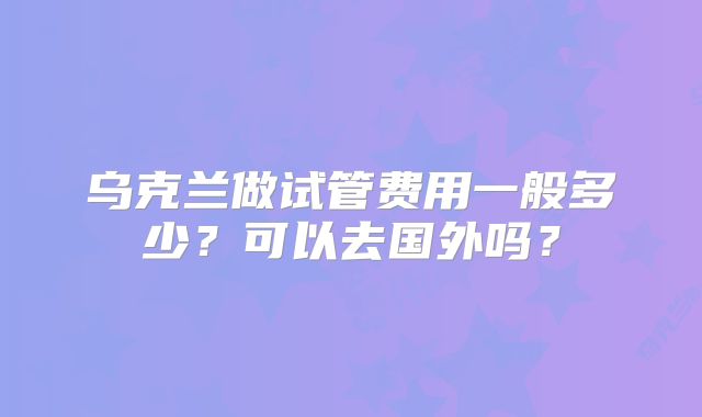 乌克兰做试管费用一般多少?可以去国外吗?