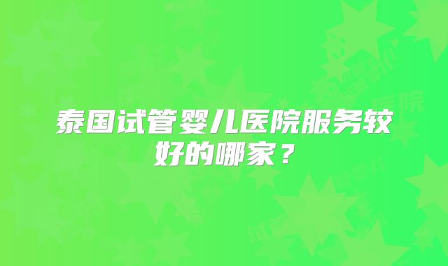 泰国试管婴儿医院服务较好的哪家？