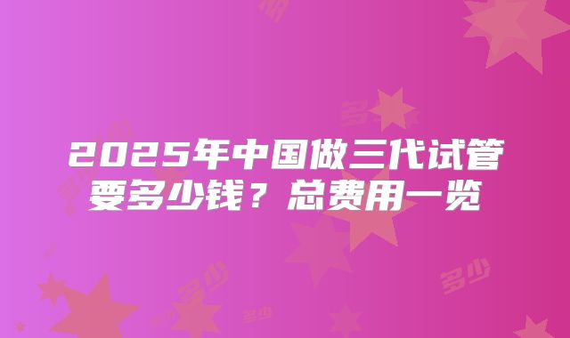 2025年中国做三代试管要多少钱？总费用一览