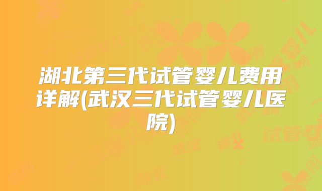 湖北第三代试管婴儿费用详解(武汉三代试管婴儿医院)