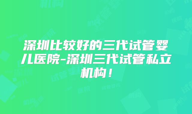 深圳比较好的三代试管婴儿医院-深圳三代试管私立机构!