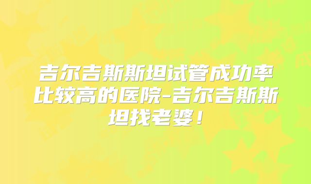 吉尔吉斯斯坦试管成功率比较高的医院-吉尔吉斯斯坦找老婆!