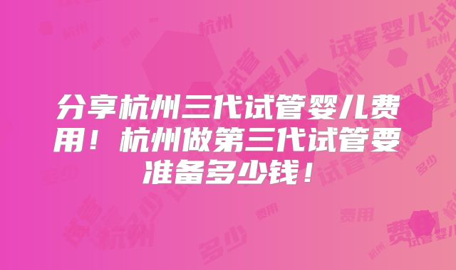 分享杭州三代试管婴儿费用!杭州做第三代试管要准备多少钱!