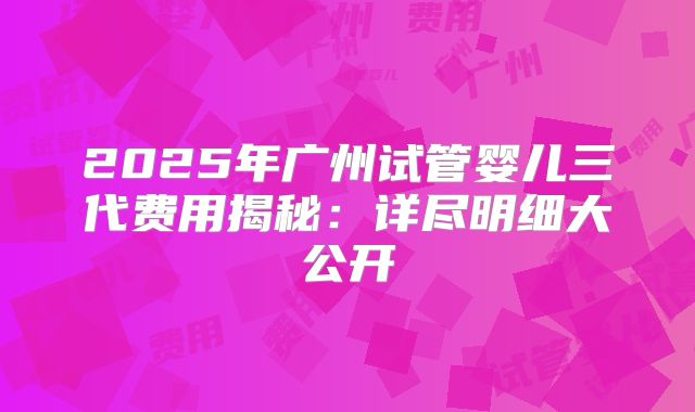 2025年广州试管婴儿三代费用揭秘:详尽明细大公开