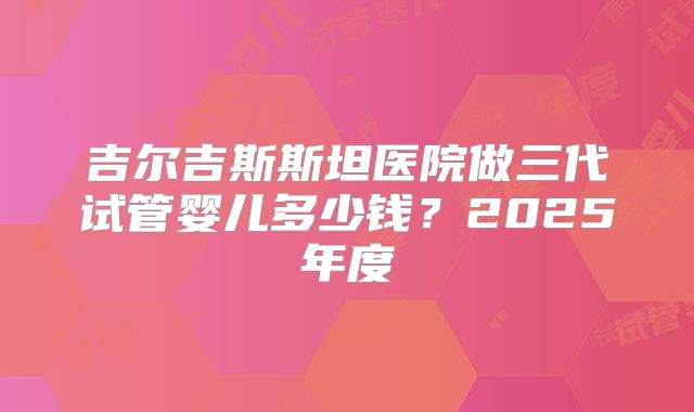 吉尔吉斯斯坦医院做三代试管婴儿多少钱?2025年度